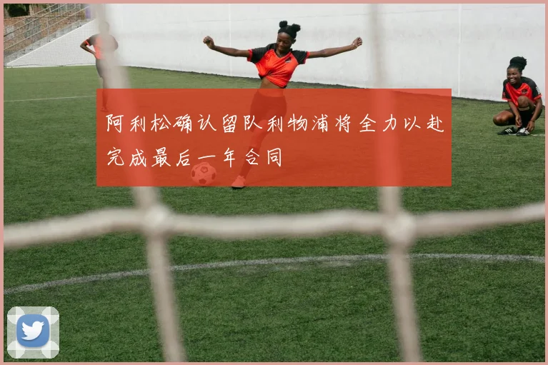 阿利松确认留队利物浦将全力以赴完成最后一年合同