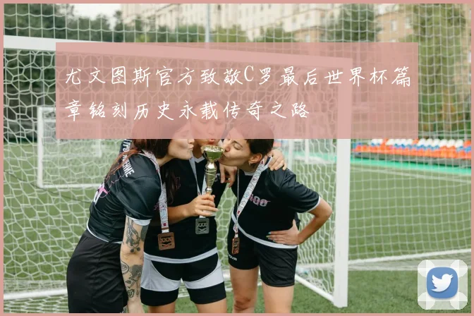 尤文图斯官方致敬C罗最后世界杯篇章铭刻历史永载传奇之路
