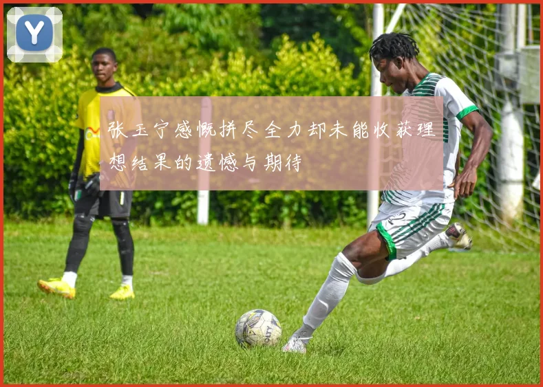 张玉宁感慨拼尽全力却未能收获理想结果的遗憾与期待