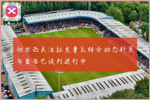 切尔西关注拉克鲁瓦转会动态科莫与查洛巴谈判进行中