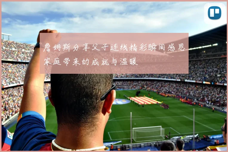 詹姆斯分享父子连线精彩瞬间感恩家庭带来的成就与温暖
