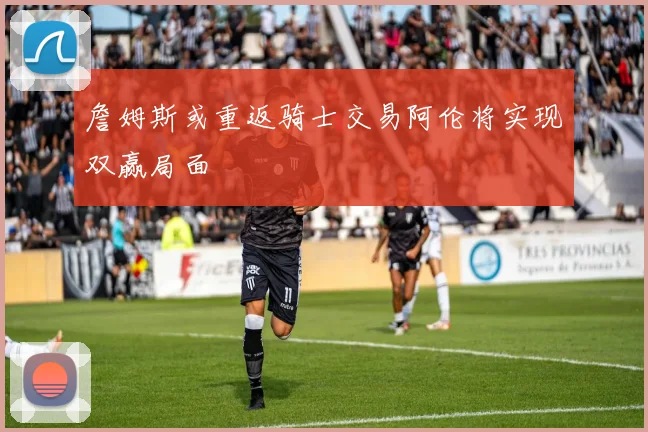 詹姆斯或重返骑士交易阿伦将实现双赢局面