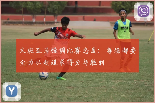 文班亚马强调比赛态度：每场都要全力以赴追求得分与胜利