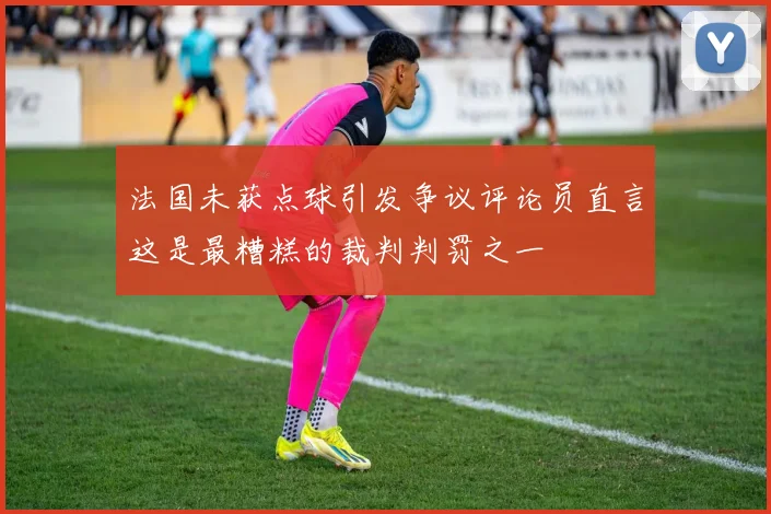 法国未获点球引发争议评论员直言这是最糟糕的裁判判罚之一