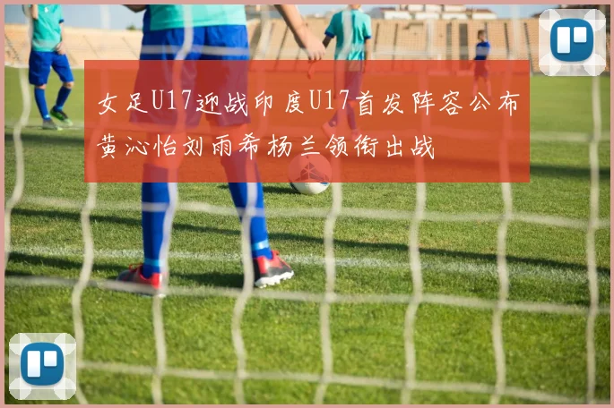 女足U17迎战印度U17首发阵容公布黄沁怡刘雨希杨兰领衔出战