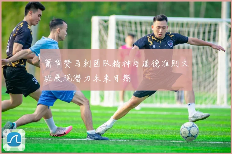 萧华赞马刺团队精神与道德准则文班展现潜力未来可期