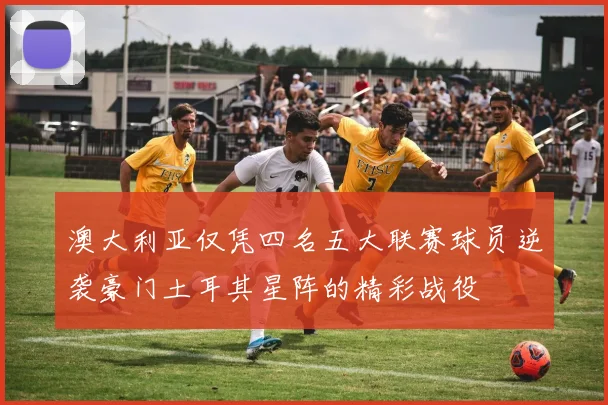 澳大利亚仅凭四名五大联赛球员逆袭豪门土耳其星阵的精彩战役