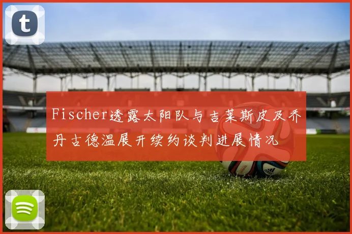 Fischer透露太阳队与吉莱斯皮及乔丹古德温展开续约谈判进展情况