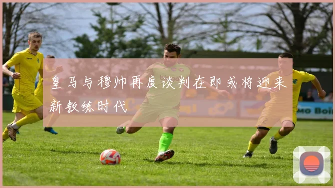 皇马与穆帅再度谈判在即或将迎来新教练时代