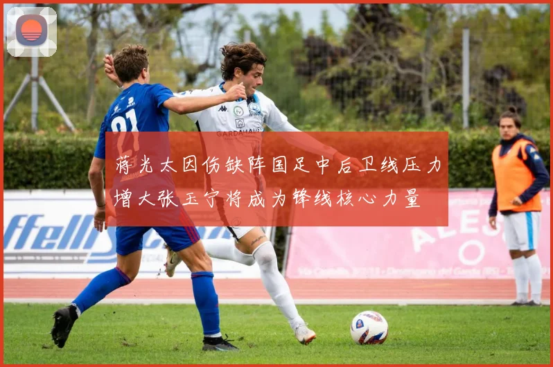 蒋光太因伤缺阵国足中后卫线压力增大张玉宁将成为锋线核心力量