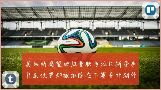 奥纳纳渴望回归曼联与拉门斯争夺首发位置却被排除在下赛季计划外