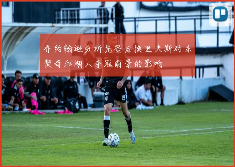 乔约翰逊分析先签后换里夫斯对东契奇和湖人夺冠前景的影响