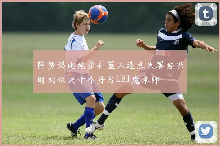 阿努诺比绝杀补篮入选总决赛经典时刻仅次于乔丹与LBJ魔术师